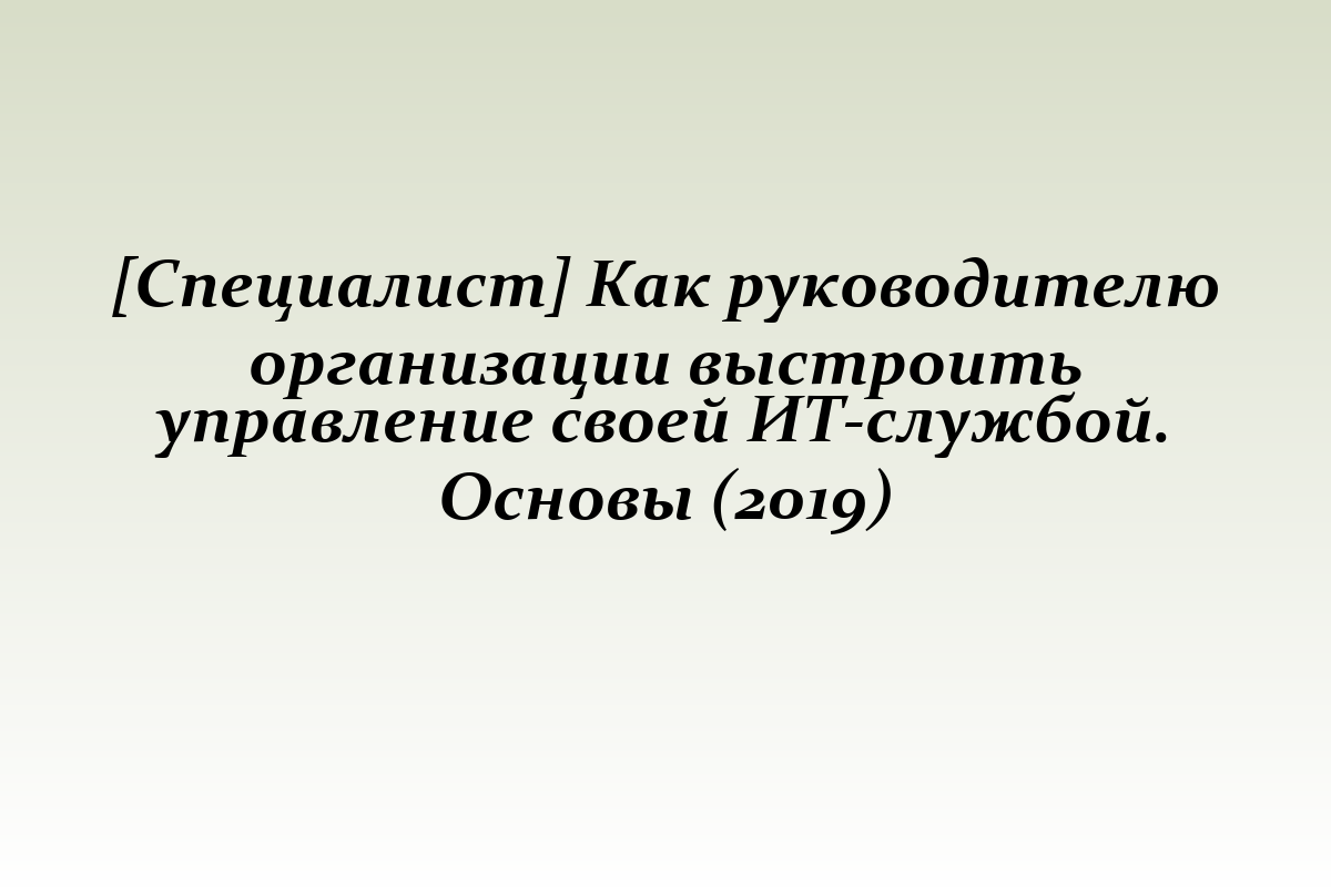 [Специалист] Как руководителю организации выстроить управление своей ИТ-службой. Основы (2019)