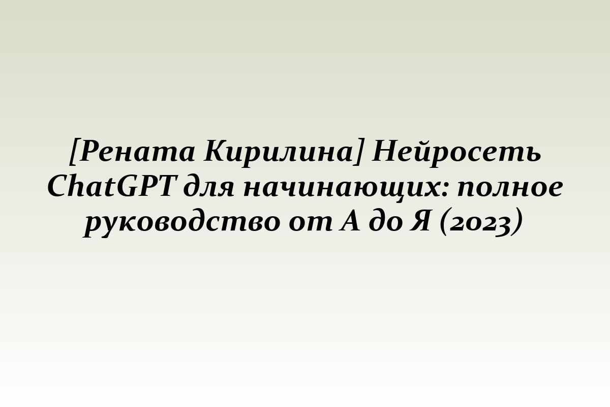 [Рената Кирилина] Нейросеть ChatGPT для начинающих: полное руководство от А до Я (2023)