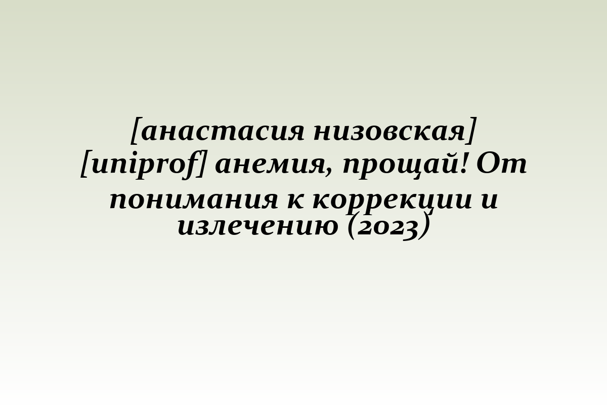 [анастасия низовская] [uniprof] анемия, прощай! От понимания к коррекции и излечению (2023)