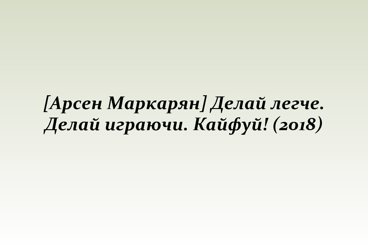 [Арсен Маркарян] Делай легче. Делай играючи. Кайфуй! (2018)